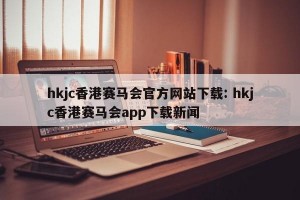 hkjc香港赛马会官方网站下载: hkjc香港赛马会app下载新闻