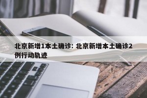 北京新增1本土确诊: 北京新增本土确诊2例行动轨迹