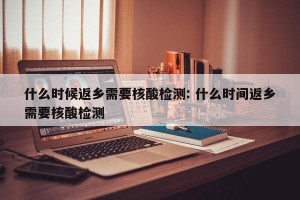什么时候返乡需要核酸检测: 什么时间返乡需要核酸检测