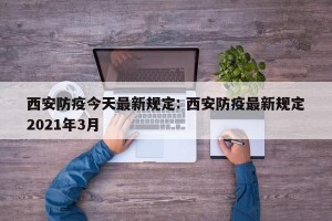 西安防疫今天最新规定: 西安防疫最新规定2021年3月