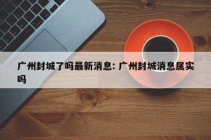 广州封城了吗最新消息: 广州封城消息属实吗