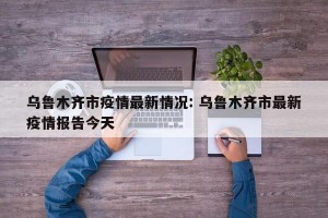 乌鲁木齐市疫情最新情况: 乌鲁木齐市最新疫情报告今天