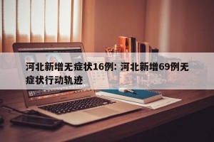 河北新增无症状16例: 河北新增69例无症状行动轨迹
