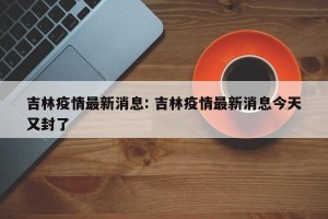 吉林疫情最新消息: 吉林疫情最新消息今天又封了