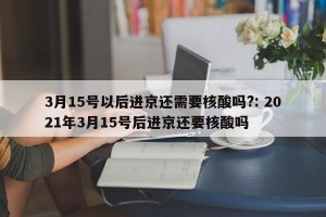 3月15号以后进京还需要核酸吗?: 2021年3月15号后进京还要核酸吗