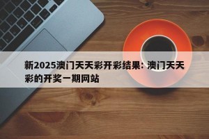 新2025澳门天天彩开彩结果: 澳门天天彩的开奖一期网站