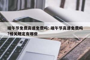 端午节免费高速免费吗: 端午节高速免费吗?相关规定有哪些