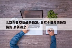 北京今日疫情最新情况: 北京今日疫情最新情况 最新消息