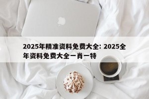 2025年精准资料免费大全: 2025全年资料免费大全一肖一特