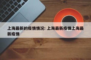 上海最新的疫情情况: 上海最新疫情上海最新疫情